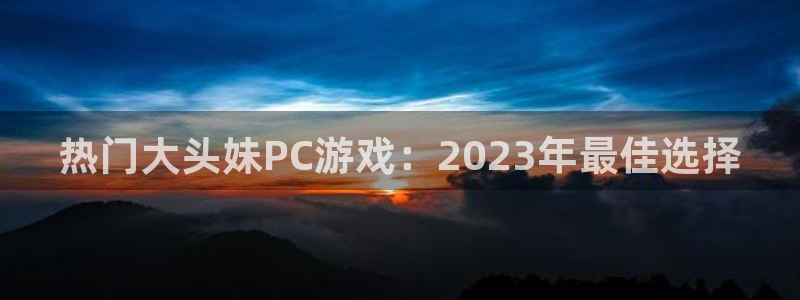 亿万28官网登录注册账号失败怎么办：热门大头妹PC游戏：2023年最佳选择