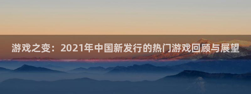 亿万28官网平台代理条件：游戏之变：2021年中国新发行的热门游戏回顾与展望