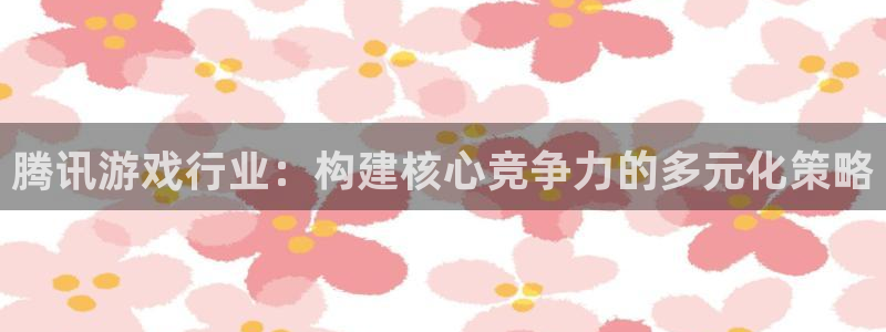 亿万28官网注册平台登录：腾讯游戏行业：构建核心竞争力的多元化策略